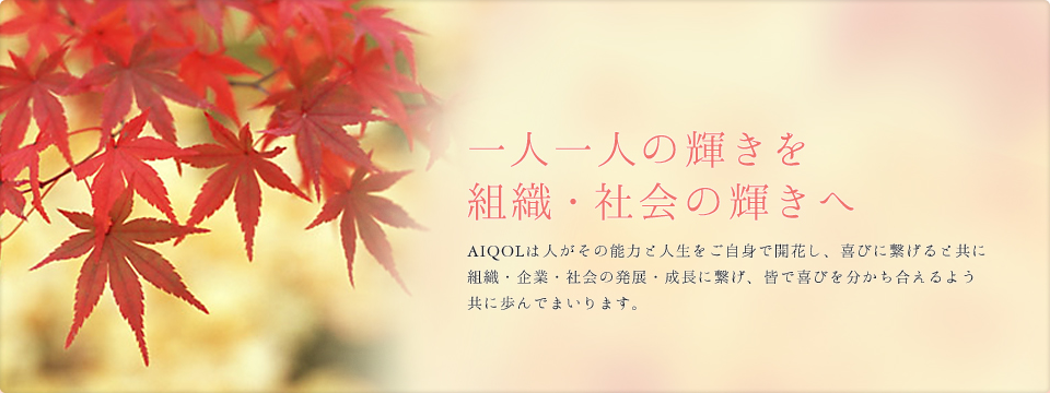 一人一人の輝きを組織・社会の輝きへ AIQOLは人がその能力と人生をご自身で開花し、喜びに繋げると共に組織・企業・社会の発展・成長に繋げ、皆で喜びを分かち合えるよう共に歩んでまいります。